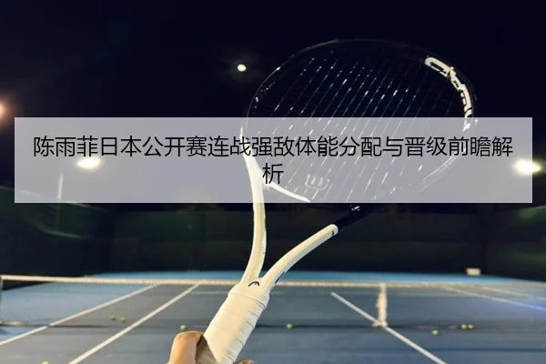 陈雨菲日本公开赛连战强敌体能分配与晋级前瞻解析
