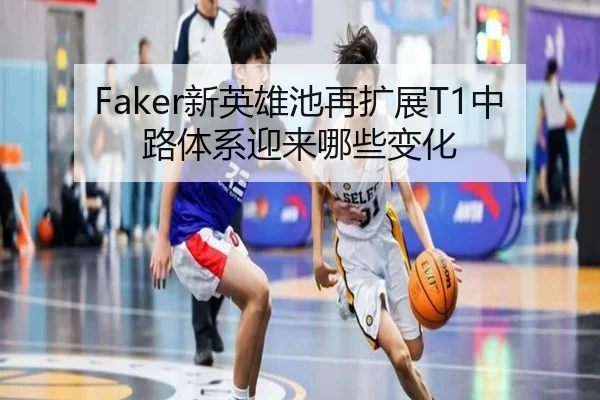 Faker新英雄池再扩展T1中路体系迎来哪些变化
