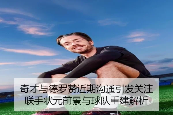 奇才与德罗赞近期沟通引发关注 联手状元前景与球队重建解析